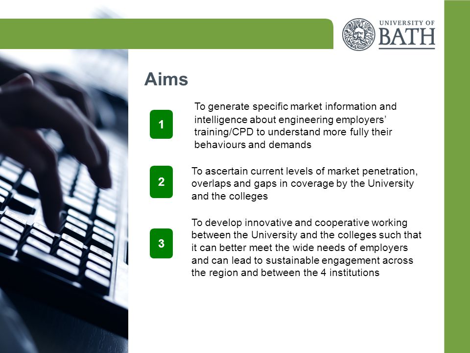Aims 1 To generate specific market information and intelligence about engineering employers’ training/CPD to understand more fully their behaviours and demands 2 3 To ascertain current levels of market penetration, overlaps and gaps in coverage by the University and the colleges To develop innovative and cooperative working between the University and the colleges such that it can better meet the wide needs of employers and can lead to sustainable engagement across the region and between the 4 institutions