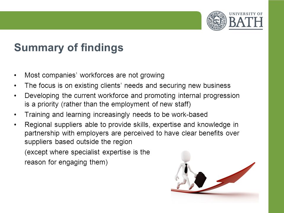 Summary of findings Most companies’ workforces are not growing The focus is on existing clients’ needs and securing new business Developing the current workforce and promoting internal progression is a priority (rather than the employment of new staff) Training and learning increasingly needs to be work-based Regional suppliers able to provide skills, expertise and knowledge in partnership with employers are perceived to have clear benefits over suppliers based outside the region (except where specialist expertise is the reason for engaging them)