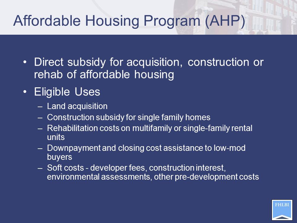 Affordable Housing Program (AHP) Direct subsidy for acquisition, construction or rehab of affordable housing Eligible Uses –Land acquisition –Construction subsidy for single family homes –Rehabilitation costs on multifamily or single-family rental units –Downpayment and closing cost assistance to low-mod buyers –Soft costs - developer fees, construction interest, environmental assessments, other pre-development costs
