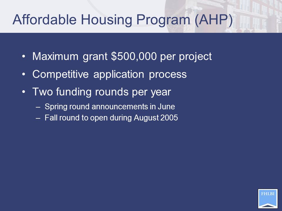 Affordable Housing Program (AHP) Maximum grant $500,000 per project Competitive application process Two funding rounds per year –Spring round announcements in June –Fall round to open during August 2005