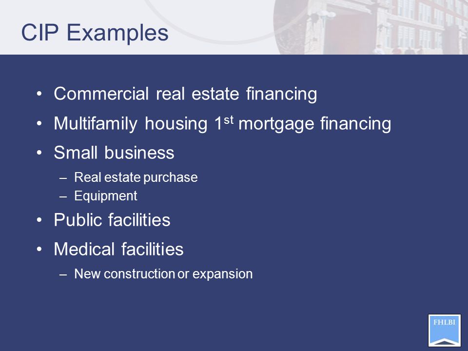 CIP Examples Commercial real estate financing Multifamily housing 1 st mortgage financing Small business –Real estate purchase –Equipment Public facilities Medical facilities –New construction or expansion
