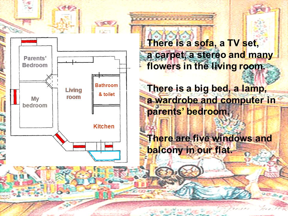 Parents’ Bedroom My bedroom Parents’ Bedroom My bedroom Parents’ Bedroom My bedroom Living room Living room Bathroom & toilet Kitchen There is a sofa, a TV set, a carpet, a stereo and many flowers in the living room.