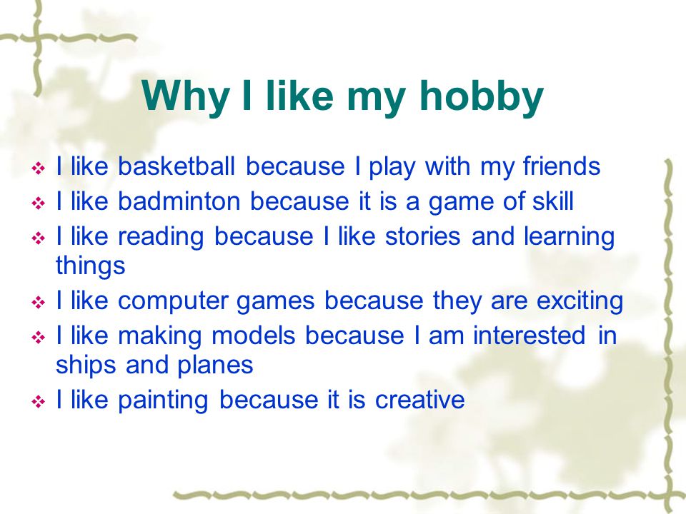Why I like my hobby  I like basketball because I play with my friends  I like badminton because it is a game of skill  I like reading because I like stories and learning things  I like computer games because they are exciting  I like making models because I am interested in ships and planes  I like painting because it is creative