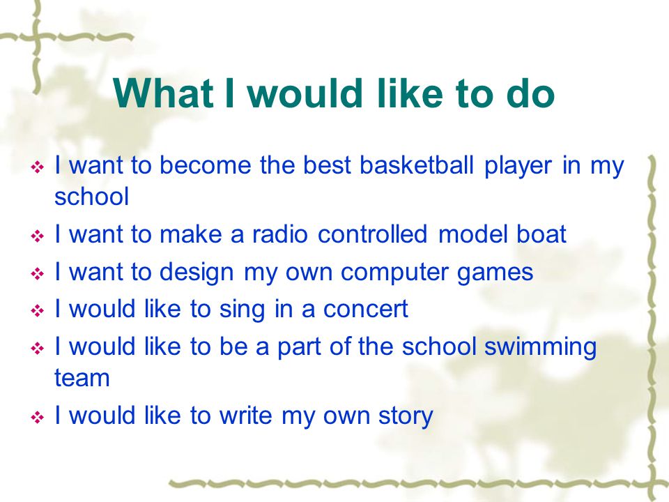 What I would like to do  I want to become the best basketball player in my school  I want to make a radio controlled model boat  I want to design my own computer games  I would like to sing in a concert  I would like to be a part of the school swimming team  I would like to write my own story