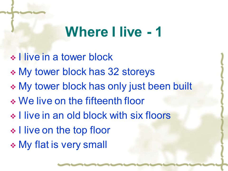 Where I live - 1  I live in a tower block  My tower block has 32 storeys  My tower block has only just been built  We live on the fifteenth floor  I live in an old block with six floors  I live on the top floor  My flat is very small