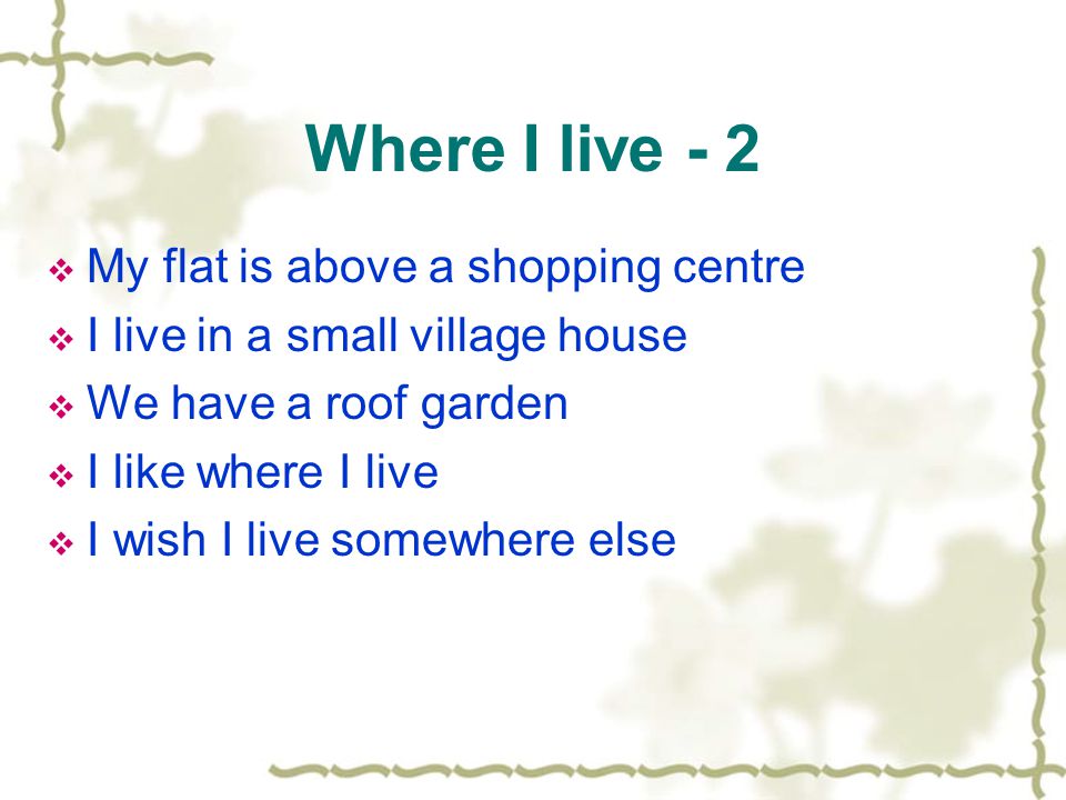 Where I live - 2  My flat is above a shopping centre  I live in a small village house  We have a roof garden  I like where I live  I wish I live somewhere else