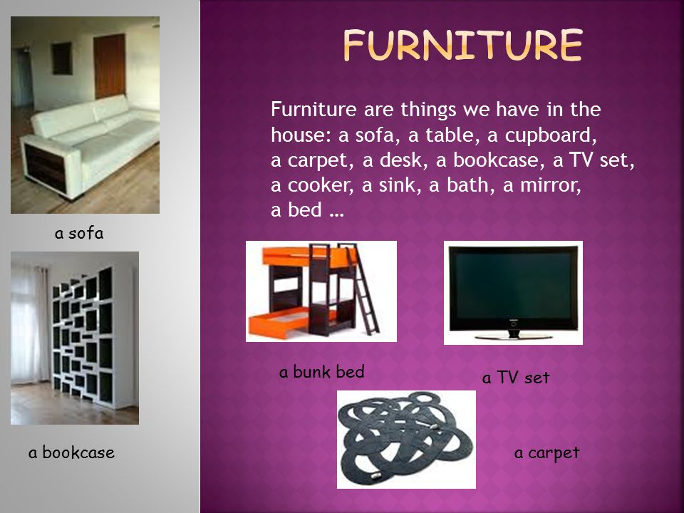 Furniture are things we have in the house: a sofa, a table, a cupboard, a carpet, a desk, a bookcase, a TV set, a cooker, a sink, a bath, a mirror, a bed … a sofa a bookcase a bunk bed a TV set a carpet
