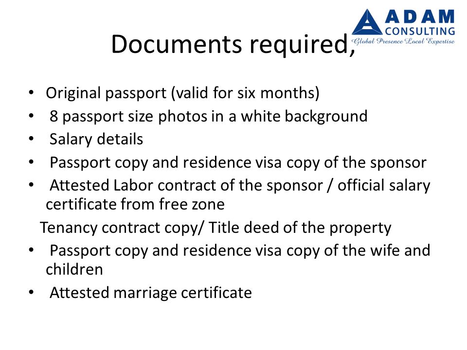 Documents required; Original passport (valid for six months) 8 passport size photos in a white background Salary details Passport copy and residence visa copy of the sponsor Attested Labor contract of the sponsor / official salary certificate from free zone Tenancy contract copy/ Title deed of the property Passport copy and residence visa copy of the wife and children Attested marriage certificate