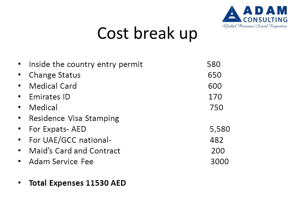 Cost break up Inside the country entry permit 580 Change Status 650 Medical Card 600 Emirates ID 170 Medical 750 Residence Visa Stamping For Expats- AED 5,580 For UAE/GCC national- 482 Maid’s Card and Contract 200 Adam Service Fee 3000 Total Expenses AED