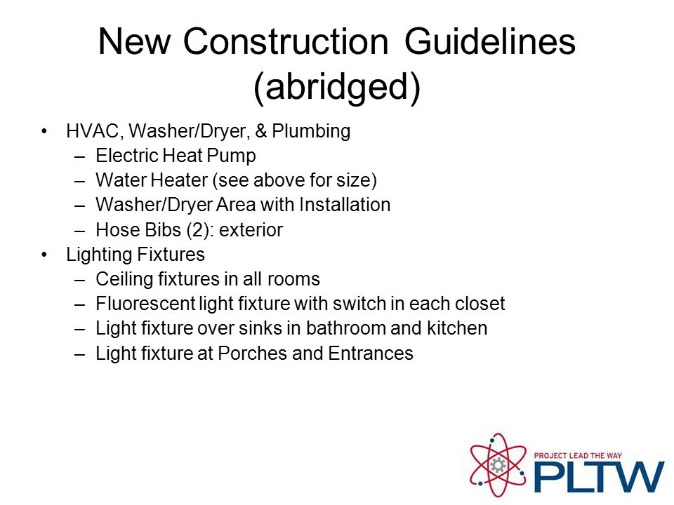 New Construction Guidelines (abridged) HVAC, Washer/Dryer, & Plumbing –Electric Heat Pump –Water Heater (see above for size) –Washer/Dryer Area with Installation –Hose Bibs (2): exterior Lighting Fixtures –Ceiling fixtures in all rooms –Fluorescent light fixture with switch in each closet –Light fixture over sinks in bathroom and kitchen –Light fixture at Porches and Entrances