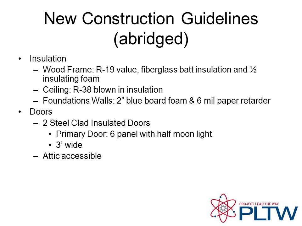 New Construction Guidelines (abridged) Insulation –Wood Frame: R-19 value, fiberglass batt insulation and ½ insulating foam –Ceiling: R-38 blown in insulation –Foundations Walls: 2 blue board foam & 6 mil paper retarder Doors –2 Steel Clad Insulated Doors Primary Door: 6 panel with half moon light 3’ wide –Attic accessible