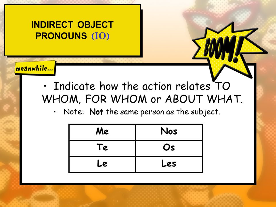 INDIRECT OBJECT PRONOUNS (IO) Indicate how the action relates TO WHOM, FOR WHOM or ABOUT WHAT.