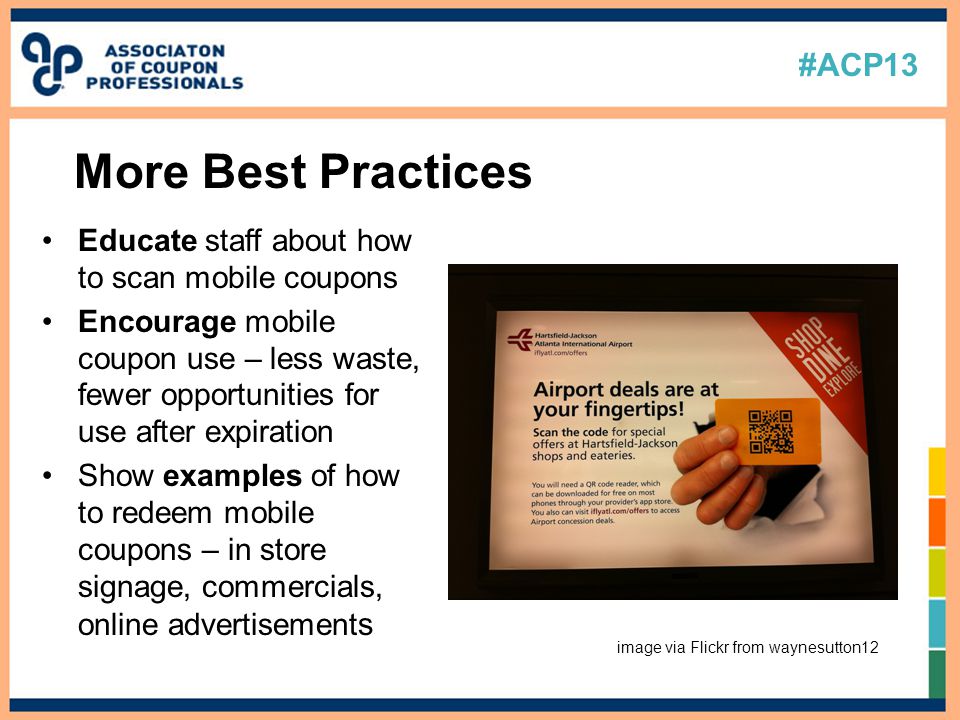 #ACP13 Educate staff about how to scan mobile coupons Encourage mobile coupon use – less waste, fewer opportunities for use after expiration Show examples of how to redeem mobile coupons – in store signage, commercials, online advertisement s More Best Practices image via Flickr from waynesutton12