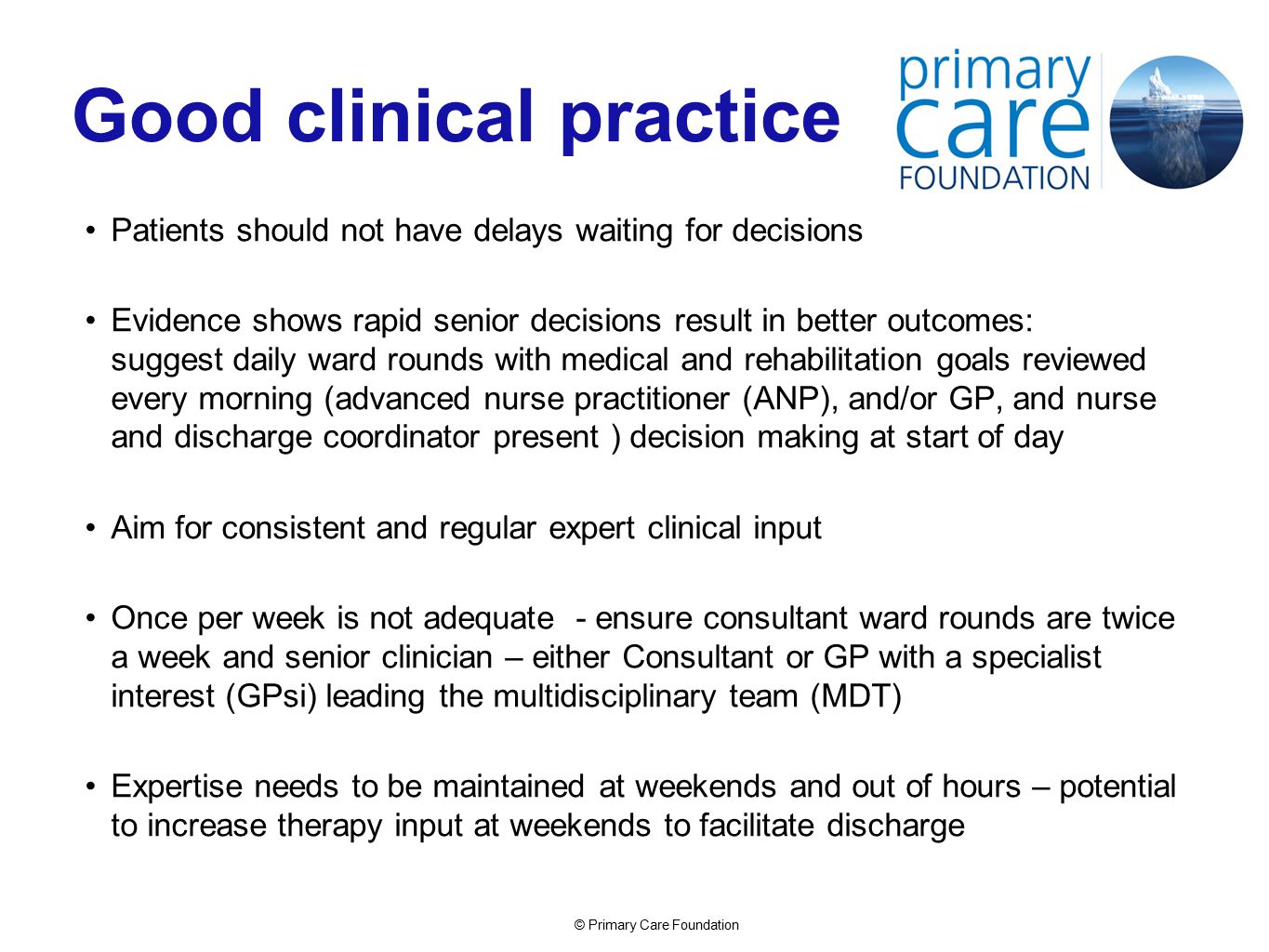 © Primary Care Foundation Good clinical practice Patients should not have delays waiting for decisions Evidence shows rapid senior decisions result in better outcomes: suggest daily ward rounds with medical and rehabilitation goals reviewed every morning (advanced nurse practitioner (ANP), and/or GP, and nurse and discharge coordinator present ) decision making at start of day Aim for consistent and regular expert clinical input Once per week is not adequate - ensure consultant ward rounds are twice a week and senior clinician – either Consultant or GP with a specialist interest (GPsi) leading the multidisciplinary team (MDT) Expertise needs to be maintained at weekends and out of hours – potential to increase therapy input at weekends to facilitate discharge