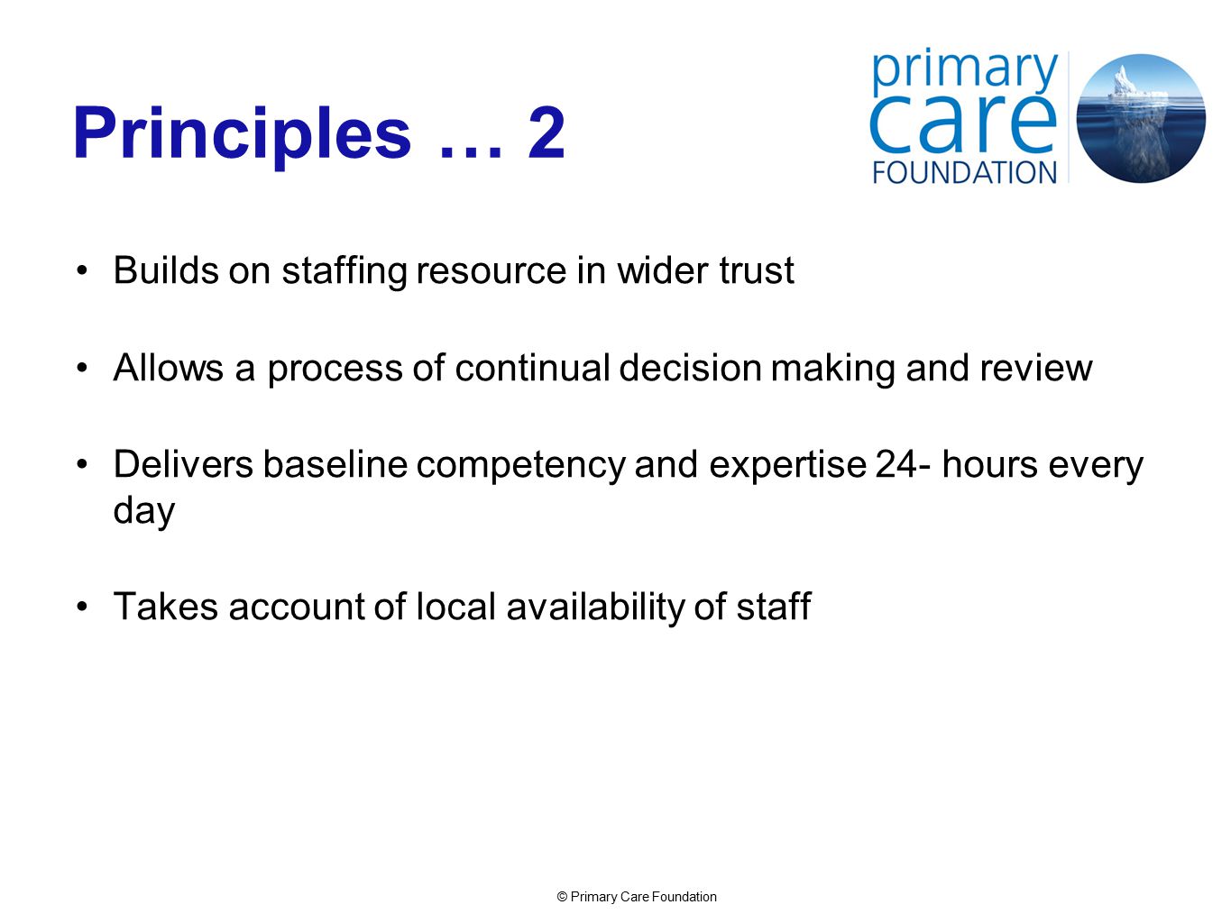 © Primary Care Foundation Principles … 2 Builds on staffing resource in wider trust Allows a process of continual decision making and review Delivers baseline competency and expertise 24- hours every day Takes account of local availability of staff