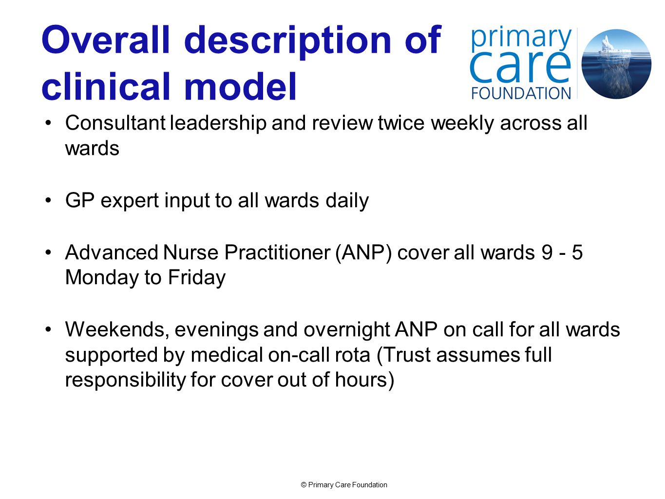 © Primary Care Foundation Overall description of clinical model Consultant leadership and review twice weekly across all wards GP expert input to all wards daily Advanced Nurse Practitioner (ANP) cover all wards Monday to Friday Weekends, evenings and overnight ANP on call for all wards supported by medical on-call rota (Trust assumes full responsibility for cover out of hours)