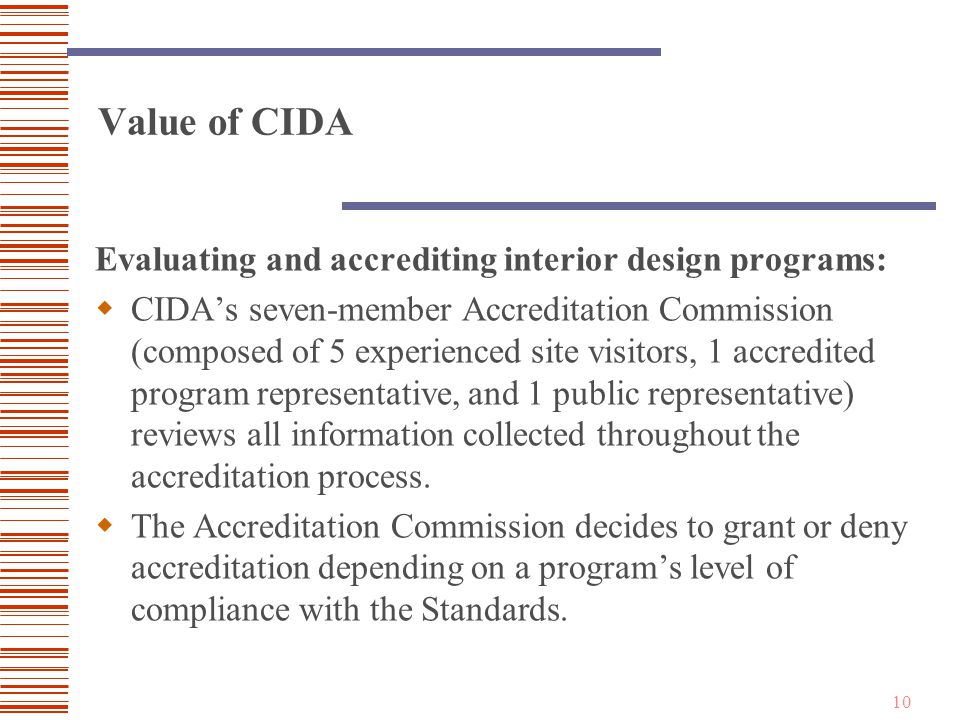 10 Value of CIDA Evaluating and accrediting interior design programs:  CIDA’s seven-member Accreditation Commission (composed of 5 experienced site visitors, 1 accredited program representative, and 1 public representative) reviews all information collected throughout the accreditation process.