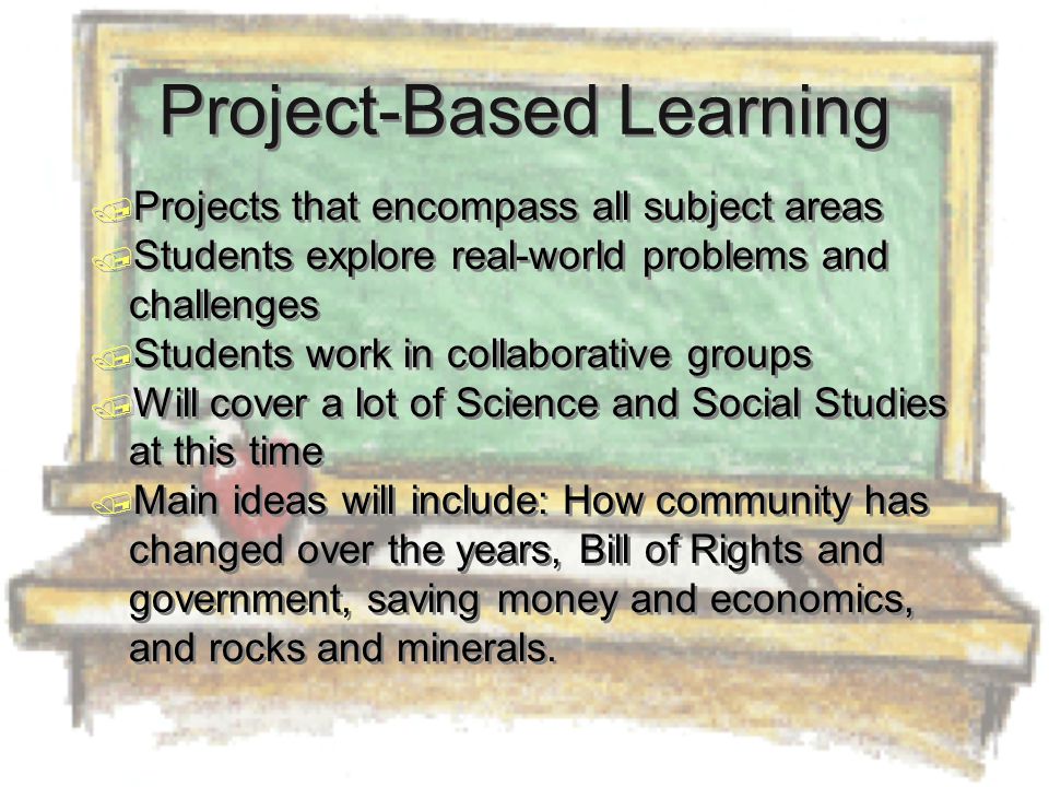 Project-Based Learning  Projects that encompass all subject areas  Students explore real-world problems and challenges  Students work in collaborative groups  Will cover a lot of Science and Social Studies at this time  Main ideas will include: How community has changed over the years, Bill of Rights and government, saving money and economics, and rocks and minerals.