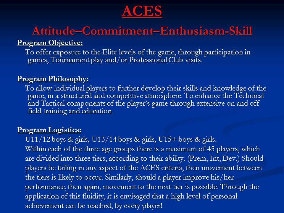 ACES Attitude–Commitment–Enthusiasm-Skill Program Objective: To offer exposure to the Elite levels of the game, through participation in games, Tournament play and/or Professional Club visits.