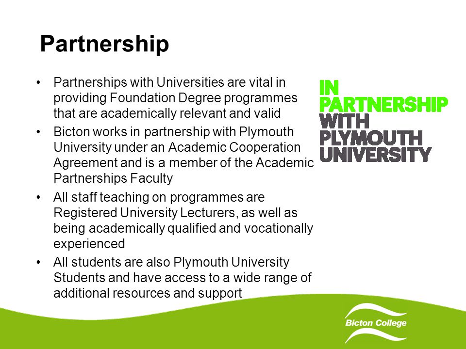 Partnership Partnerships with Universities are vital in providing Foundation Degree programmes that are academically relevant and valid Bicton works in partnership with Plymouth University under an Academic Cooperation Agreement and is a member of the Academic Partnerships Faculty All staff teaching on programmes are Registered University Lecturers, as well as being academically qualified and vocationally experienced All students are also Plymouth University Students and have access to a wide range of additional resources and support