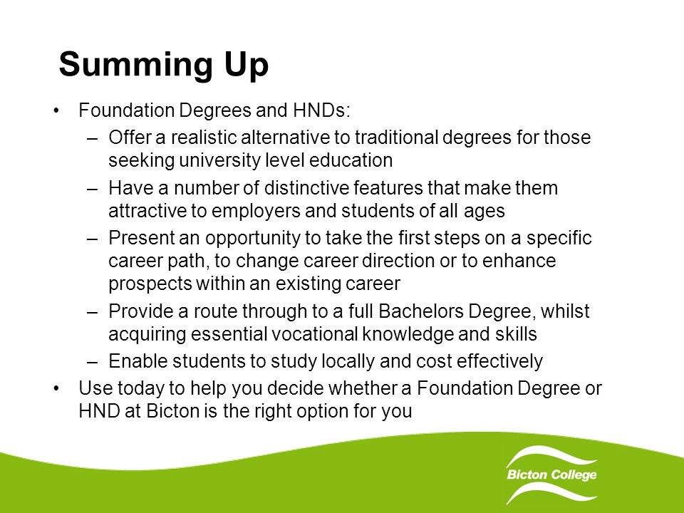 Summing Up Foundation Degrees and HNDs: –Offer a realistic alternative to traditional degrees for those seeking university level education –Have a number of distinctive features that make them attractive to employers and students of all ages –Present an opportunity to take the first steps on a specific career path, to change career direction or to enhance prospects within an existing career –Provide a route through to a full Bachelors Degree, whilst acquiring essential vocational knowledge and skills –Enable students to study locally and cost effectively Use today to help you decide whether a Foundation Degree or HND at Bicton is the right option for you