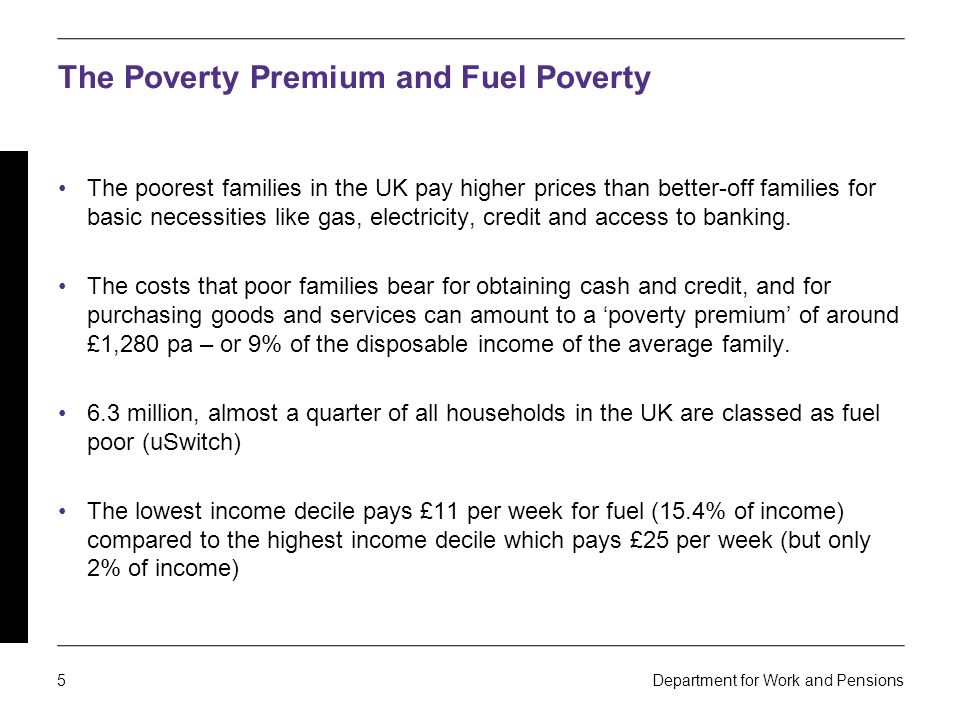 5 Department for Work and Pensions The Poverty Premium and Fuel Poverty The poorest families in the UK pay higher prices than better-off families for basic necessities like gas, electricity, credit and access to banking.