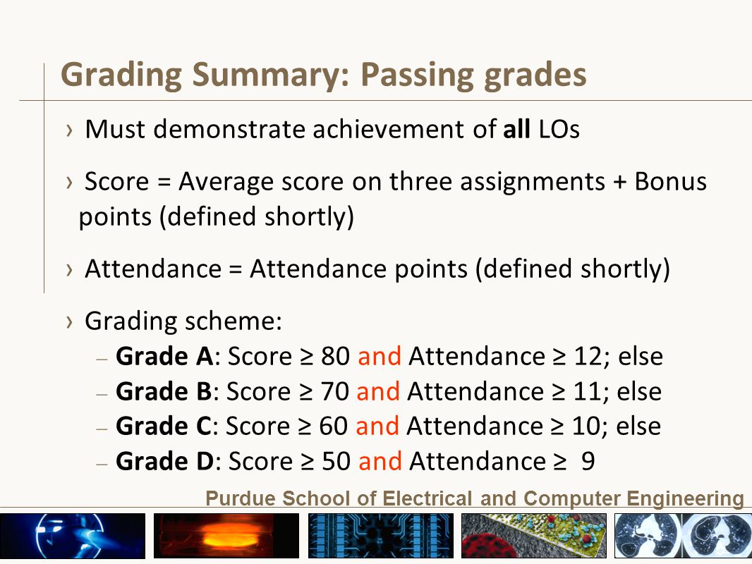Purdue School of Electrical and Computer Engineering Grading Summary: Passing grades › Must demonstrate achievement of all LOs › Score = Average score on three assignments + Bonus points (defined shortly) › Attendance = Attendance points (defined shortly) › Grading scheme: – Grade A: Score ≥ 80 and Attendance ≥ 12; else – Grade B: Score ≥ 70 and Attendance ≥ 11; else – Grade C: Score ≥ 60 and Attendance ≥ 10; else – Grade D: Score ≥ 50 and Attendance ≥ 9