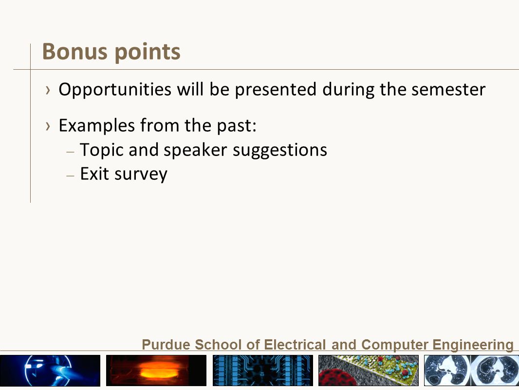 Purdue School of Electrical and Computer Engineering Bonus points › Opportunities will be presented during the semester › Examples from the past: – Topic and speaker suggestions – Exit survey