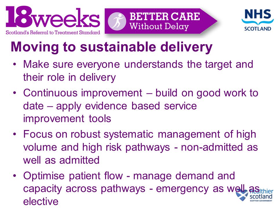 Moving to sustainable delivery Make sure everyone understands the target and their role in delivery Continuous improvement – build on good work to date – apply evidence based service improvement tools Focus on robust systematic management of high volume and high risk pathways - non-admitted as well as admitted Optimise patient flow - manage demand and capacity across pathways - emergency as well as elective