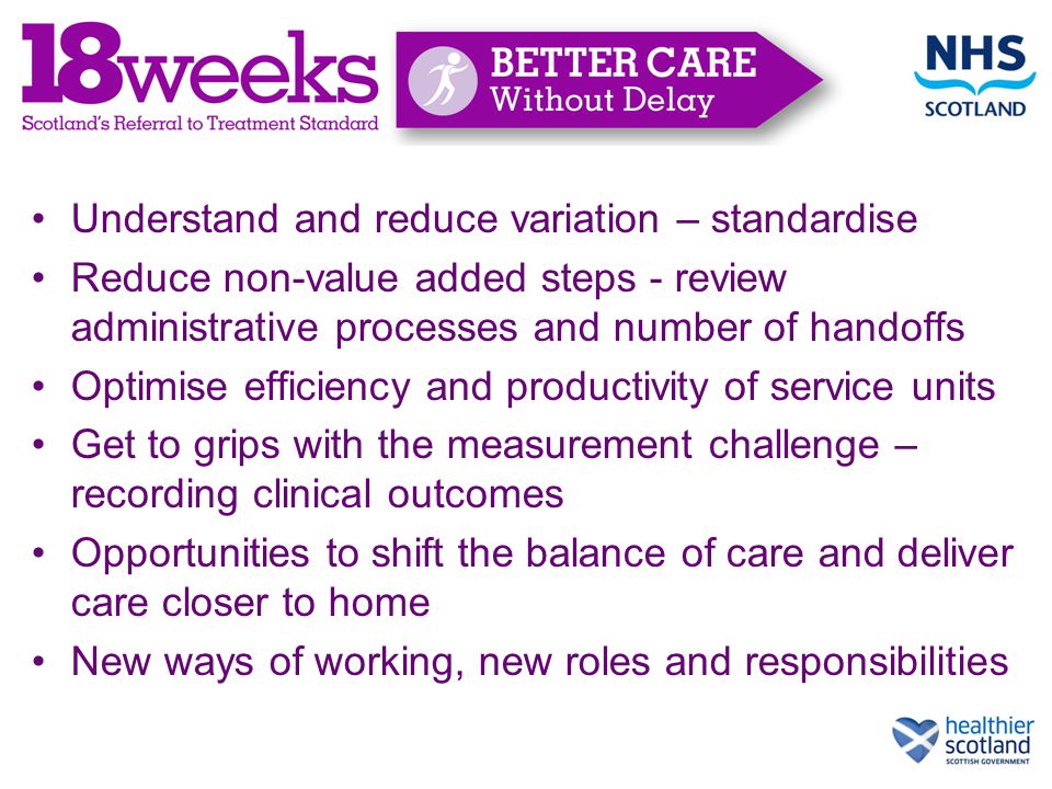 Understand and reduce variation – standardise Reduce non-value added steps - review administrative processes and number of handoffs Optimise efficiency and productivity of service units Get to grips with the measurement challenge – recording clinical outcomes Opportunities to shift the balance of care and deliver care closer to home New ways of working, new roles and responsibilities