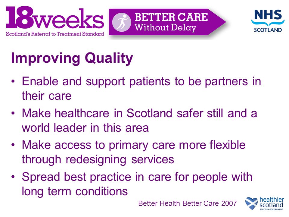 Improving Quality Enable and support patients to be partners in their care Make healthcare in Scotland safer still and a world leader in this area Make access to primary care more flexible through redesigning services Spread best practice in care for people with long term conditions Better Health Better Care 2007