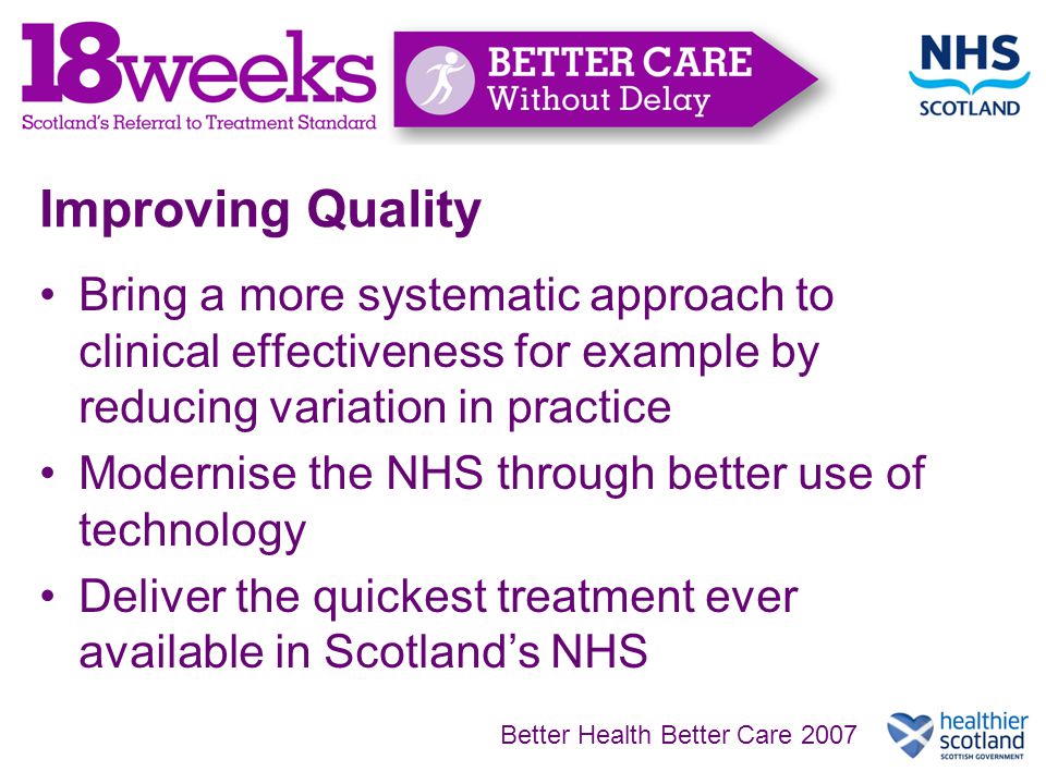 Improving Quality Bring a more systematic approach to clinical effectiveness for example by reducing variation in practice Modernise the NHS through better use of technology Deliver the quickest treatment ever available in Scotland’s NHS Better Health Better Care 2007