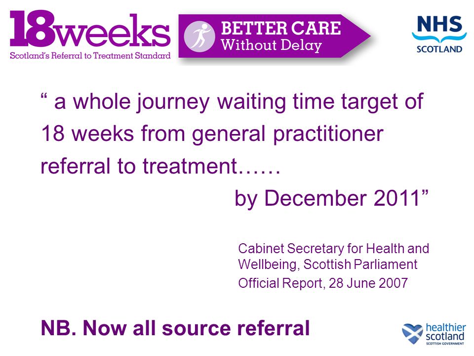 a whole journey waiting time target of 18 weeks from general practitioner referral to treatment…… by December 2011 Cabinet Secretary for Health and Wellbeing, Scottish Parliament Official Report, 28 June 2007 NB.