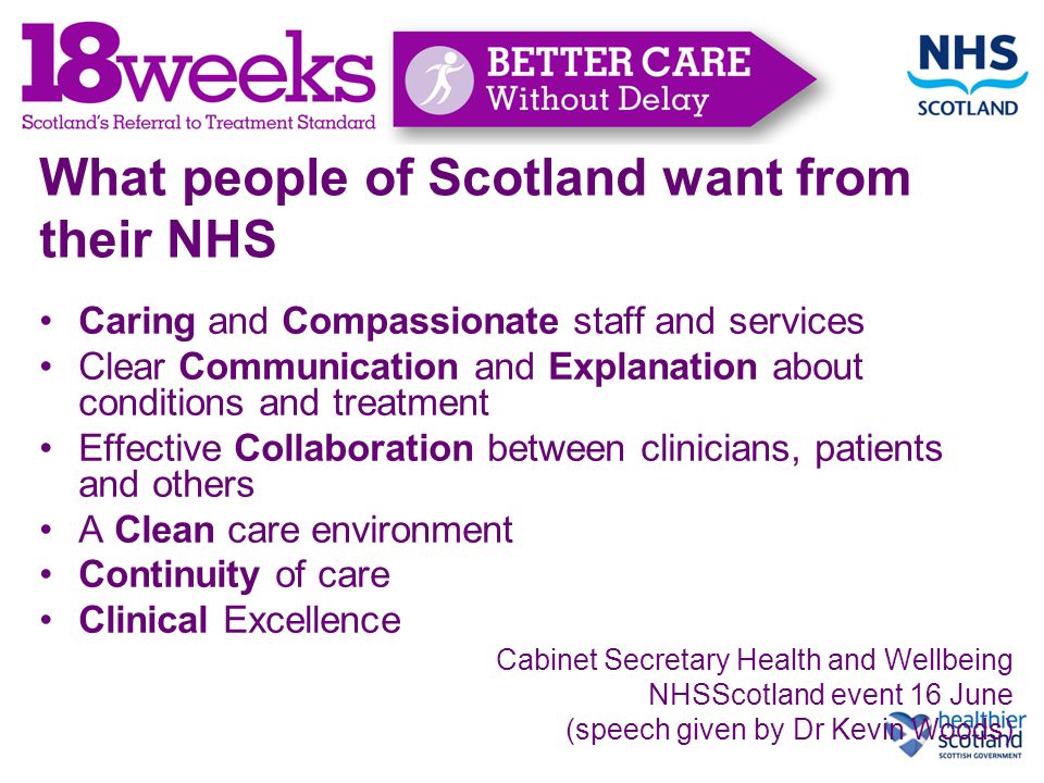 What people of Scotland want from their NHS Caring and Compassionate staff and services Clear Communication and Explanation about conditions and treatment Effective Collaboration between clinicians, patients and others A Clean care environment Continuity of care Clinical Excellence Cabinet Secretary Health and Wellbeing NHSScotland event 16 June (speech given by Dr Kevin Woods)