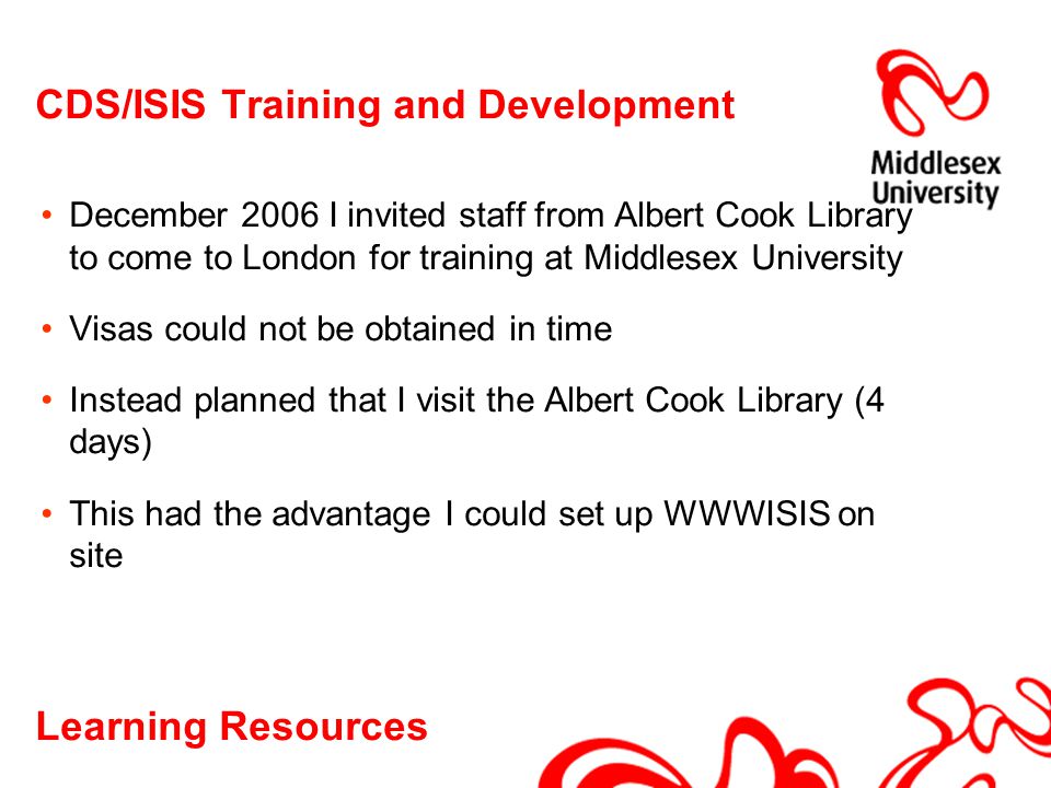 Learning Resources CDS/ISIS Training and Development December 2006 I invited staff from Albert Cook Library to come to London for training at Middlesex University Visas could not be obtained in time Instead planned that I visit the Albert Cook Library (4 days) This had the advantage I could set up WWWISIS on site