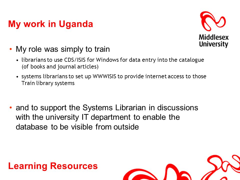 Learning Resources My work in Uganda My role was simply to train librarians to use CDS/ISIS for Windows for data entry into the catalogue (of books and journal articles) systems librarians to set up WWWISIS to provide internet access to those Train library systems and to support the Systems Librarian in discussions with the university IT department to enable the database to be visible from outside
