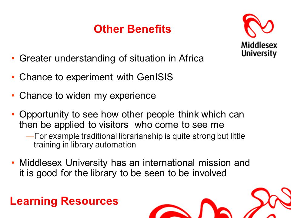 Other Benefits Greater understanding of situation in Africa Chance to experiment with GenISIS Chance to widen my experience Opportunity to see how other people think which can then be applied to visitors who come to see me —For example traditional librarianship is quite strong but little training in library automation Middlesex University has an international mission and it is good for the library to be seen to be involved