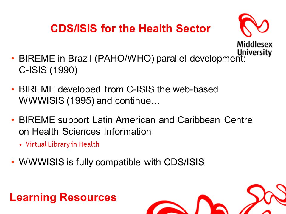 Learning Resources CDS/ISIS for the Health Sector BIREME in Brazil (PAHO/WHO) parallel development: C-ISIS (1990) BIREME developed from C-ISIS the web-based WWWISIS (1995) and continue… BIREME support Latin American and Caribbean Centre on Health Sciences Information Virtual Library in Health WWWISIS is fully compatible with CDS/ISIS