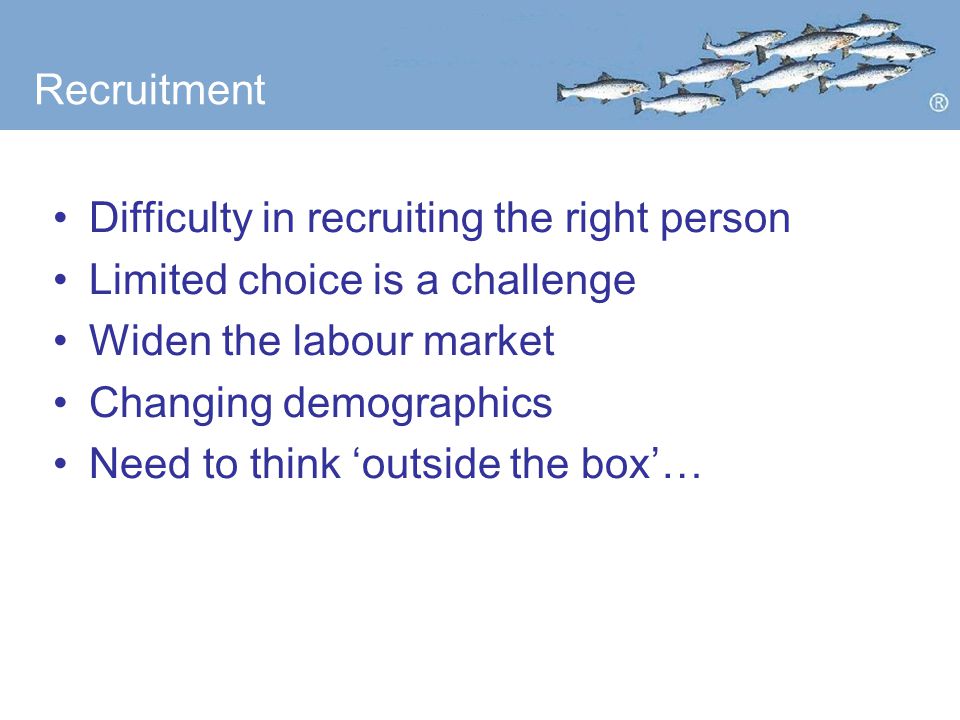 Recruitment Difficulty in recruiting the right person Limited choice is a challenge Widen the labour market Changing demographics Need to think ‘outside the box’…