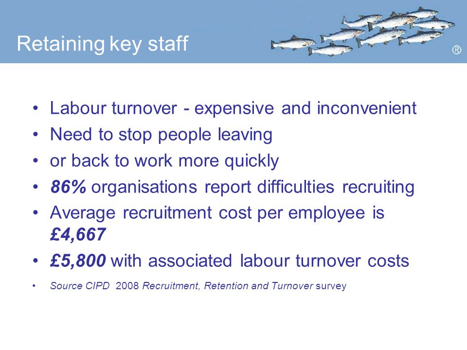 Retaining key staff Labour turnover - expensive and inconvenient Need to stop people leaving or back to work more quickly 86% organisations report difficulties recruiting Average recruitment cost per employee is £4,667 £5,800 with associated labour turnover costs Source CIPD 2008 Recruitment, Retention and Turnover survey
