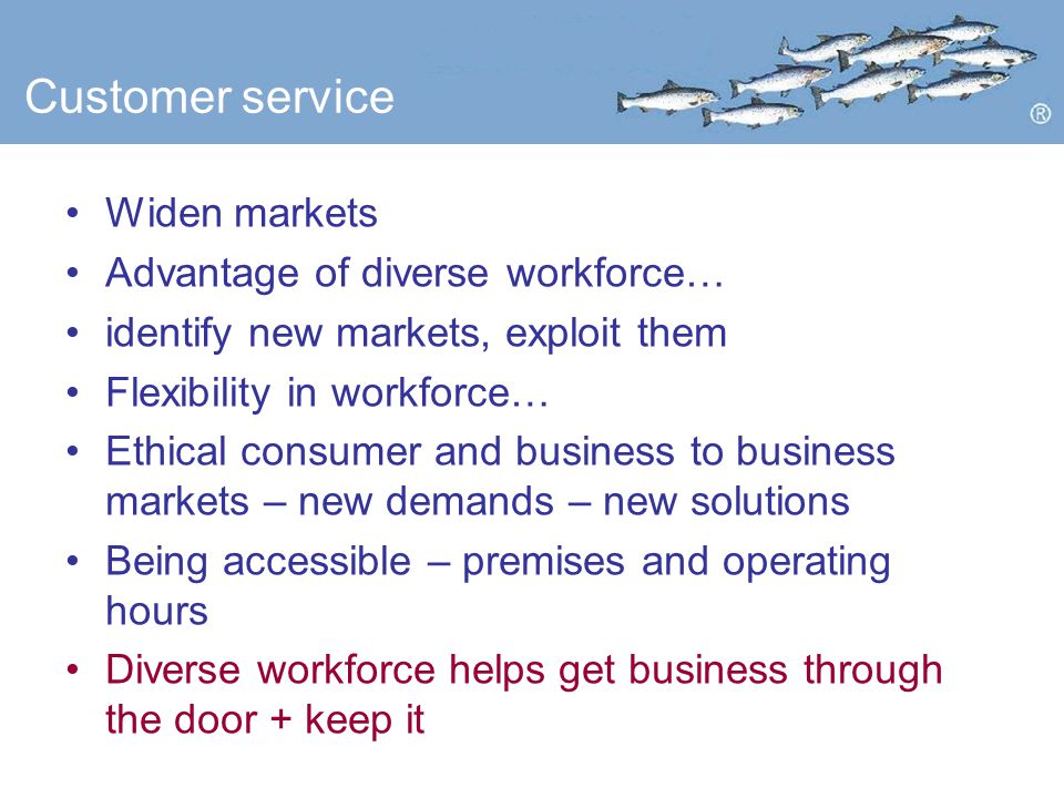 Customer service Widen markets Advantage of diverse workforce… identify new markets, exploit them Flexibility in workforce… Ethical consumer and business to business markets – new demands – new solutions Being accessible – premises and operating hours Diverse workforce helps get business through the door + keep it