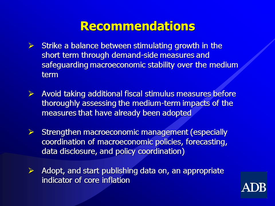 Recommendations  Strike a balance between stimulating growth in the short term through demand-side measures and safeguarding macroeconomic stability over the medium term  Avoid taking additional fiscal stimulus measures before thoroughly assessing the medium-term impacts of the measures that have already been adopted  Strengthen macroeconomic management (especially coordination of macroeconomic policies, forecasting, data disclosure, and policy coordination)  Adopt, and start publishing data on, an appropriate indicator of core inflation