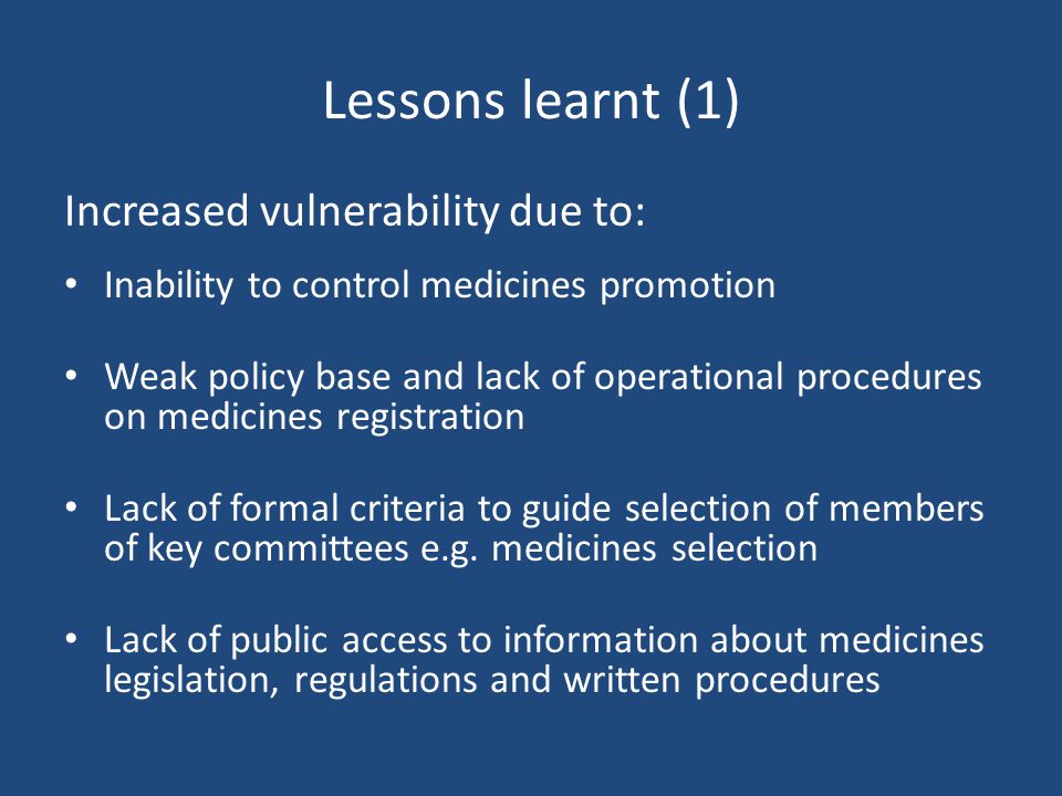 Lessons learnt (1) Increased vulnerability due to: Inability to control medicines promotion Weak policy base and lack of operational procedures on medicines registration Lack of formal criteria to guide selection of members of key committees e.g.
