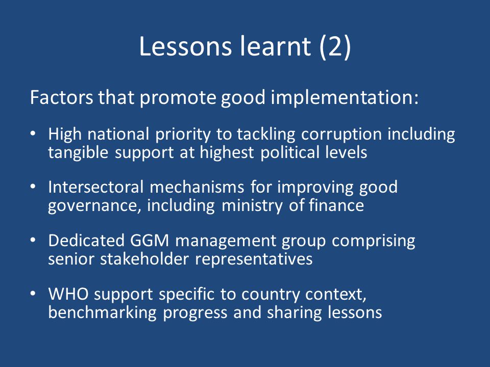 Lessons learnt (2) Factors that promote good implementation: High national priority to tackling corruption including tangible support at highest political levels Intersectoral mechanisms for improving good governance, including ministry of finance Dedicated GGM management group comprising senior stakeholder representatives WHO support specific to country context, benchmarking progress and sharing lessons