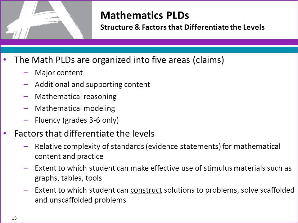 The Math PLDs are organized into five areas (claims) –Major content –Additional and supporting content –Mathematical reasoning –Mathematical modeling –Fluency (grades 3-6 only) Factors that differentiate the levels –Relative complexity of standards (evidence statements) for mathematical content and practice –Extent to which student can make effective use of stimulus materials such as graphs, tables, tools –Extent to which student can construct solutions to problems, solve scaffolded and unscaffolded problems Mathematics PLDs Structure & Factors that Differentiate the Levels 13