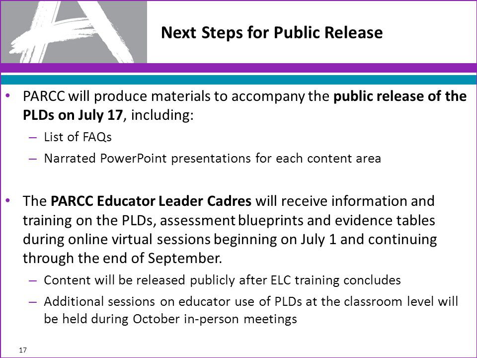 PARCC will produce materials to accompany the public release of the PLDs on July 17, including: – List of FAQs – Narrated PowerPoint presentations for each content area The PARCC Educator Leader Cadres will receive information and training on the PLDs, assessment blueprints and evidence tables during online virtual sessions beginning on July 1 and continuing through the end of September.