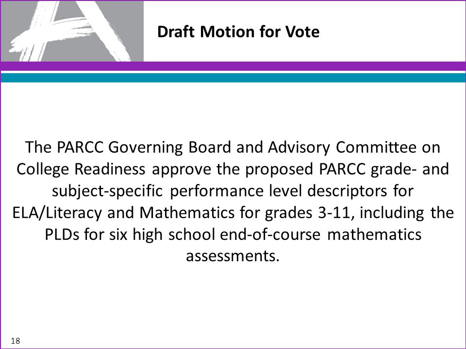 Draft Motion for Vote The PARCC Governing Board and Advisory Committee on College Readiness approve the proposed PARCC grade- and subject-specific performance level descriptors for ELA/Literacy and Mathematics for grades 3-11, including the PLDs for six high school end-of-course mathematics assessments.