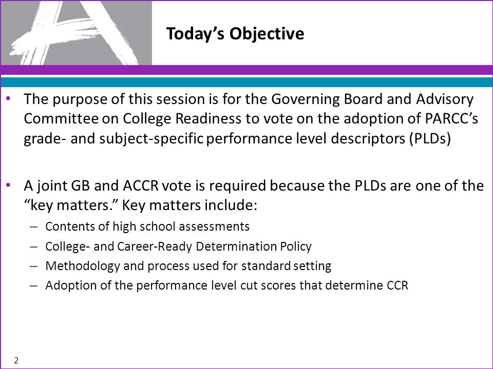 Today’s Objective The purpose of this session is for the Governing Board and Advisory Committee on College Readiness to vote on the adoption of PARCC’s grade- and subject-specific performance level descriptors (PLDs) A joint GB and ACCR vote is required because the PLDs are one of the key matters. Key matters include: – Contents of high school assessments – College- and Career-Ready Determination Policy – Methodology and process used for standard setting – Adoption of the performance level cut scores that determine CCR 2