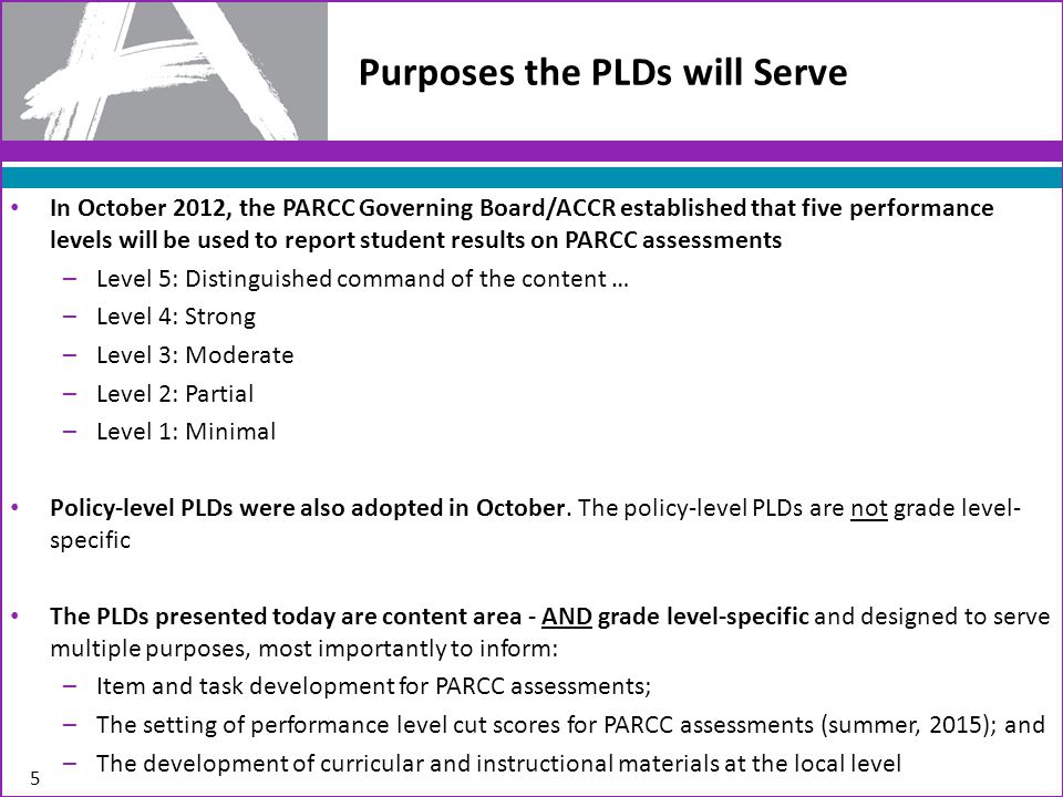 Purposes the PLDs will Serve In October 2012, the PARCC Governing Board/ACCR established that five performance levels will be used to report student results on PARCC assessments –Level 5: Distinguished command of the content … –Level 4: Strong –Level 3: Moderate –Level 2: Partial –Level 1: Minimal Policy-level PLDs were also adopted in October.