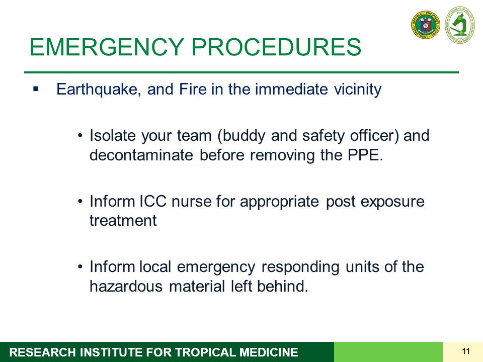 11 RESEARCH INSTITUTE FOR TROPICAL MEDICINE EMERGENCY PROCEDURES  Earthquake, and Fire in the immediate vicinity Isolate your team (buddy and safety officer) and decontaminate before removing the PPE.
